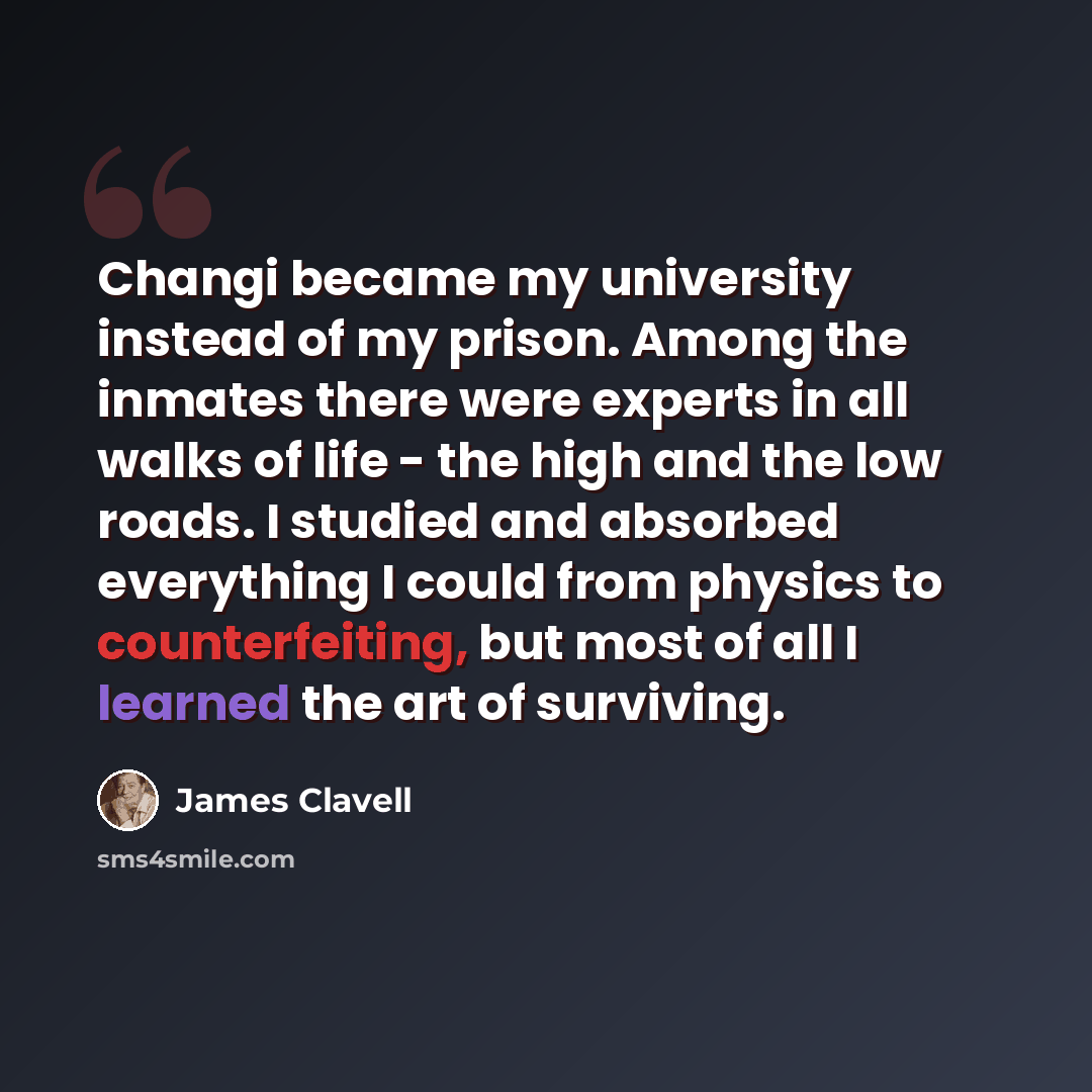 “Changi became my university instead of my prison. Among the inmates there were experts in all walks of life - the high and the low roads. I studied and absorbed everything I could from physics to counterfeiting, but most of all I learned the art of surviving.” quote by James Clavell