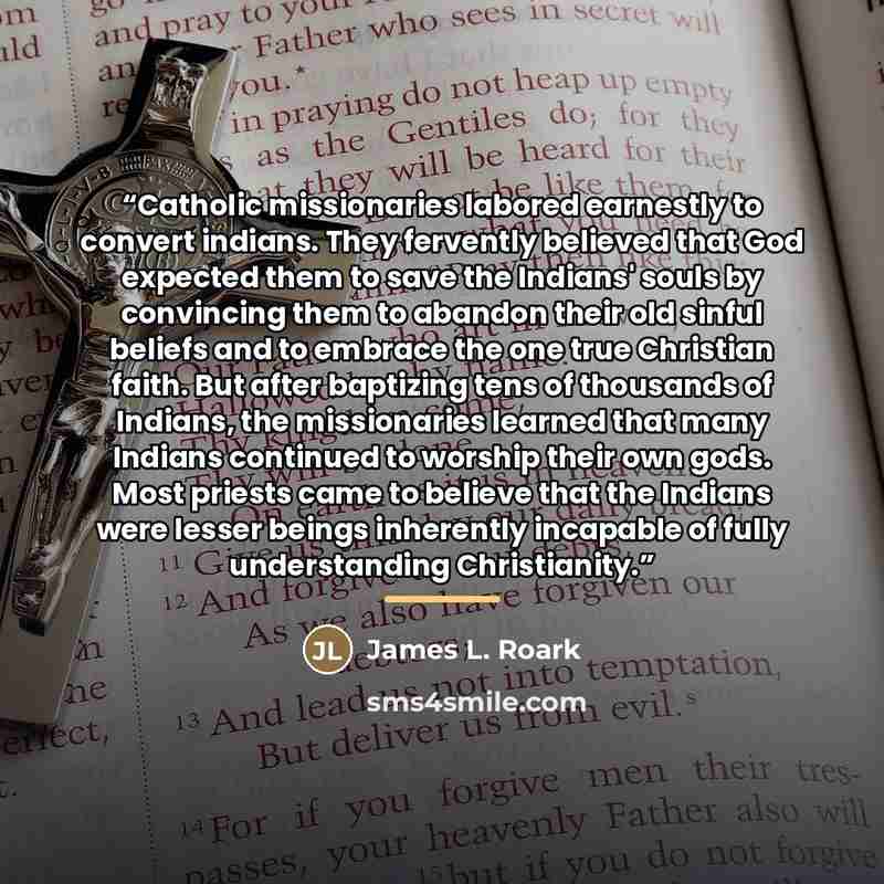 “Catholic missionaries labored earnestly to convert indians. They fervently believed that God expected them to save the Indians' souls by convincing them to abandon their old sinful beliefs and to embrace the one true Christian faith. But after baptizing tens of thousands of Indians, the…” quote by James L. Roark