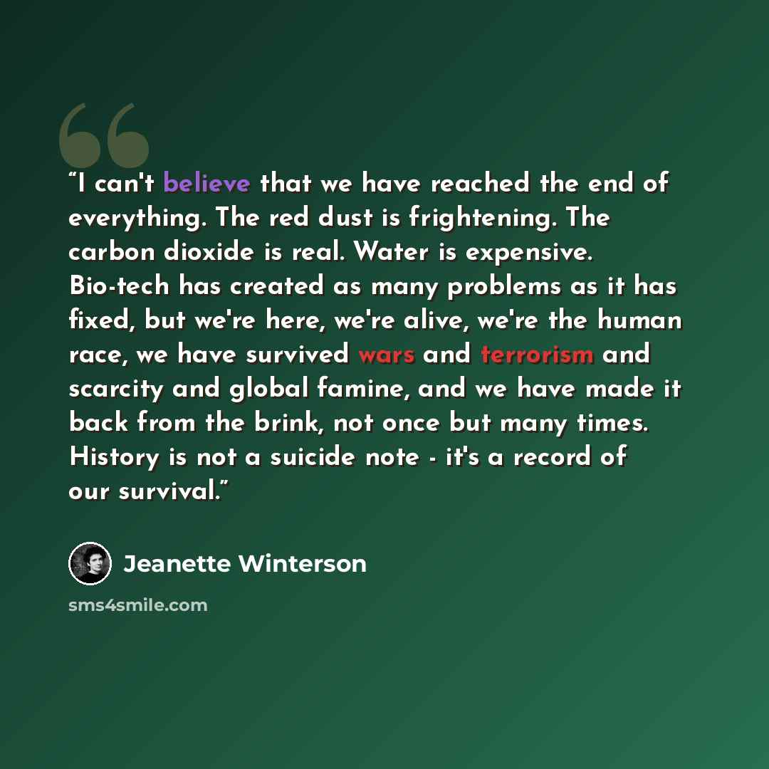 “I can't believe that we have reached the end of everything. The red dust is frightening. The carbon dioxide is real. Water is expensive. Bio-tech has created as many problems as it has fixed, but we're here, we're alive, we're the human race, we have survived wars and terrorism and scarcity and…” quote by Jeanette Winterson
