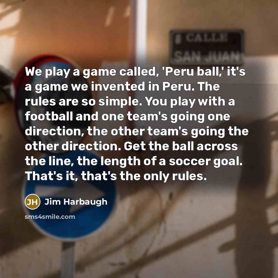 “We play a game called, 'Peru ball,' it's a game we invented in Peru. The rules are so simple. You play with a football and one team's going one direction, the other team's going the other direction. Get the ball across the line, the length of a soccer goal. That's it, that's the only rules.” quote by Jim Harbaugh
