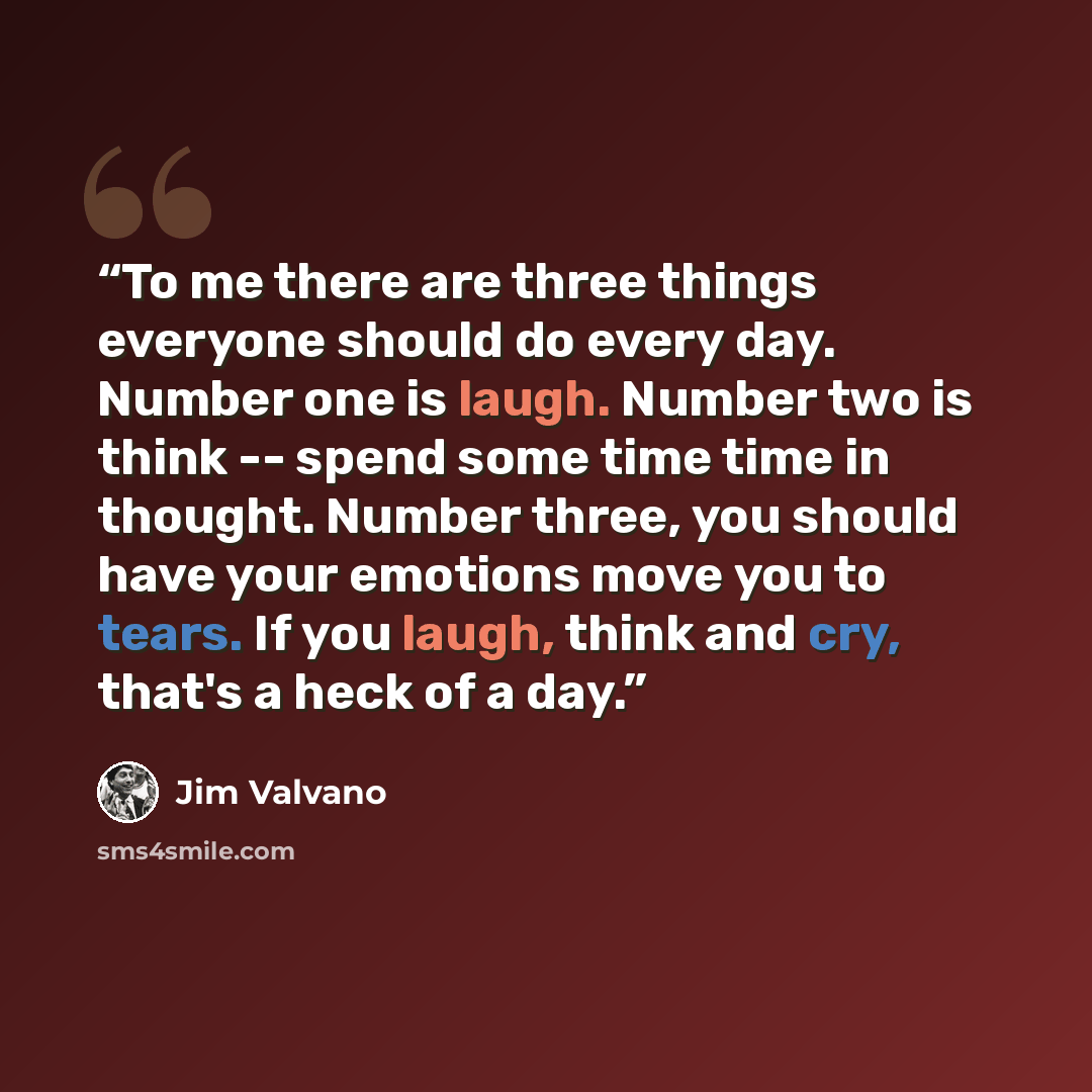 “To me there are three things everyone should do every day. Number one is laugh. Number two is think -- spend some time time in thought. Number three, you should have your emotions move you to tears. If you laugh, think and cry, that's a heck of a day.” quote by Jim Valvano