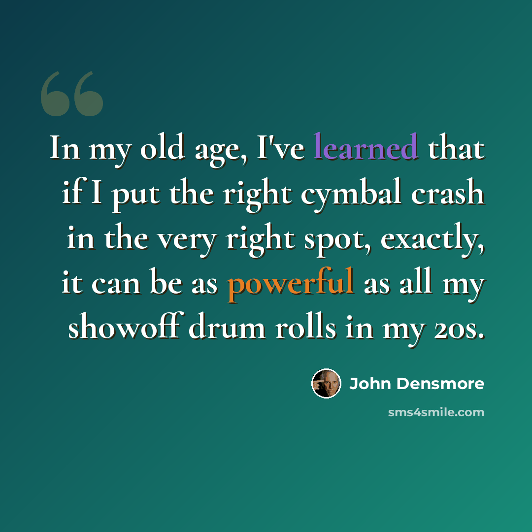 “In my old age, I've learned that if I put the right cymbal crash in the very right spot, exactly, it can be as powerful as all my showoff drum rolls in my 20s.” quote by John Densmore
