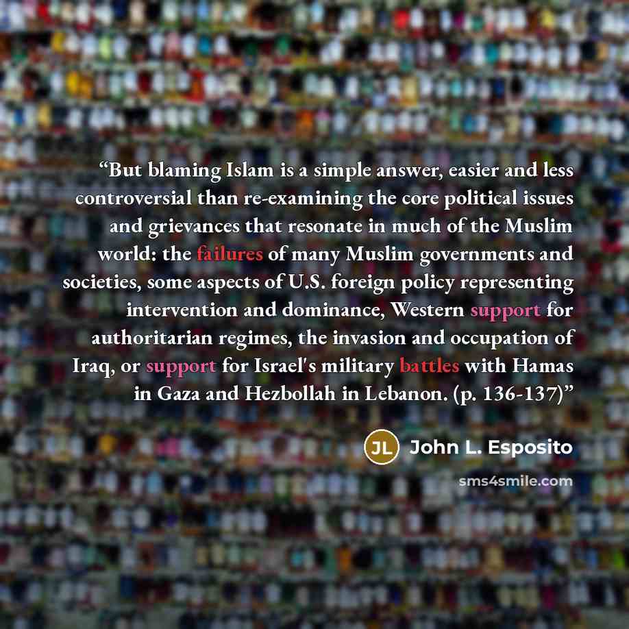 “But blaming Islam is a simple answer, easier and less controversial than re-examining the core political issues and grievances that resonate in much of the Muslim world: the failures of many Muslim governments and societies, some aspects of U.S. foreign policy representing intervention and…” quote by John L. Esposito