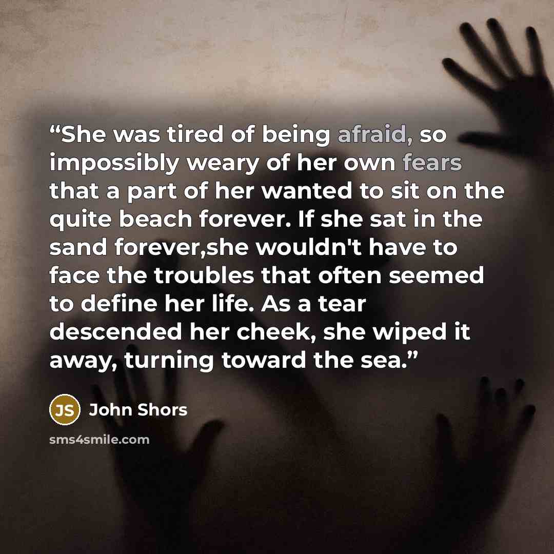 “She was tired of being afraid, so impossibly weary of her own fears that a part of her wanted to sit on the quite beach forever. If she sat in the sand forever,she wouldn't have to face the troubles that often seemed to define her life. As a tear descended her cheek, she wiped it away, turning…” quote by John Shors