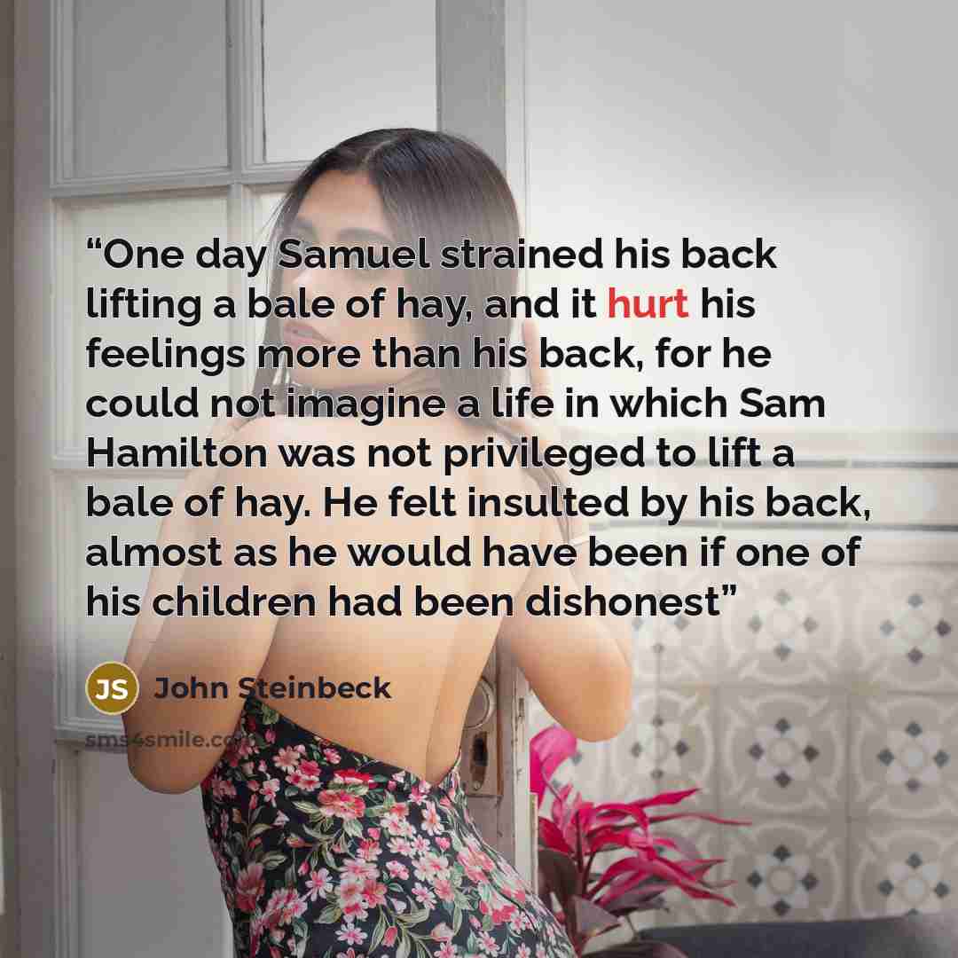 “One day Samuel strained his back lifting a bale of hay, and it hurt his feelings more than his back, for he could not imagine a life in which Sam Hamilton was not privileged to lift a bale of hay. He felt insulted by his back, almost as he would have been if one of his children had been dishonest” quote by John Steinbeck
