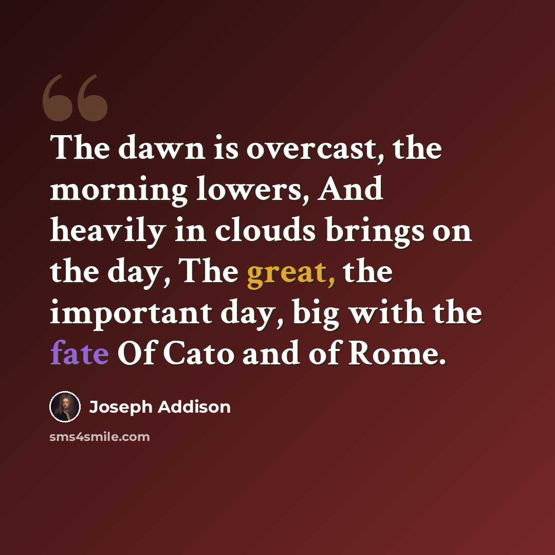 “The dawn is overcast, the morning lowers, And heavily in clouds brings on the day, The great, the important day, big with the fate Of Cato and of Rome.” quote by Joseph Addison
