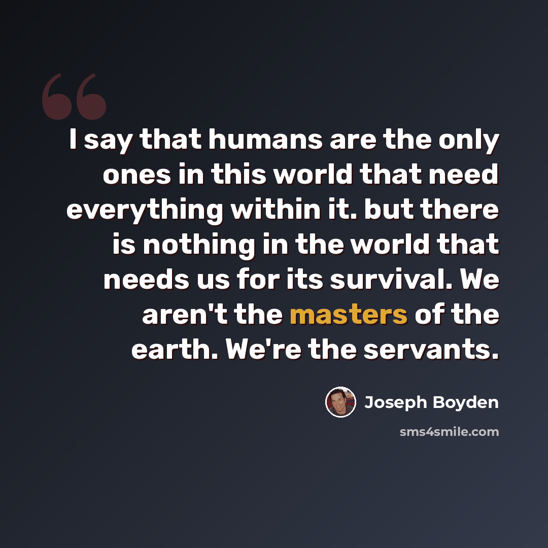 “I say that humans are the only ones in this world that need everything within it. but there is nothing in the world that needs us for its survival. We aren't the masters of the earth. We're the servants.” quote by Joseph Boyden
