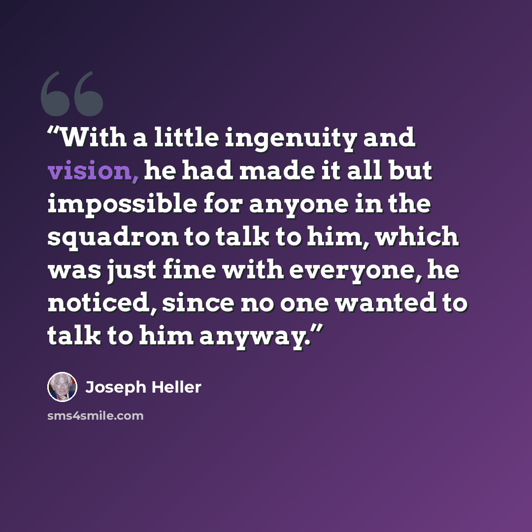 “With a little ingenuity and vision, he had made it all but impossible for anyone in the squadron to talk to him, which was just fine with everyone, he noticed, since no one wanted to talk to him anyway.” quote by Joseph Heller
