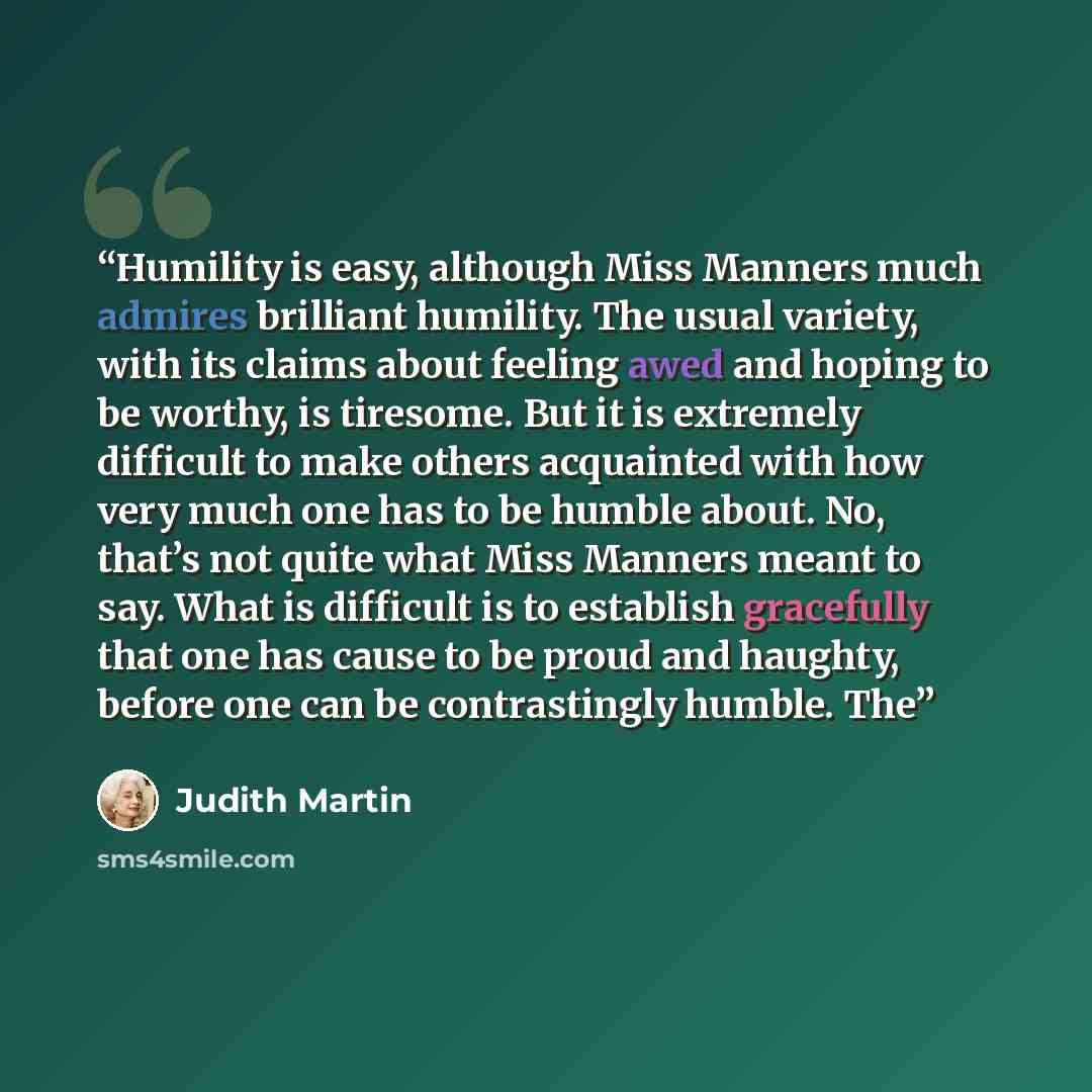 “Humility is easy, although Miss Manners much admires brilliant humility. The usual variety, with its claims about feeling awed and hoping to be worthy, is tiresome. But it is extremely difficult to make others acquainted with how very much one has to be humble about. No, that’s not quite what Miss…” quote by Judith Martin