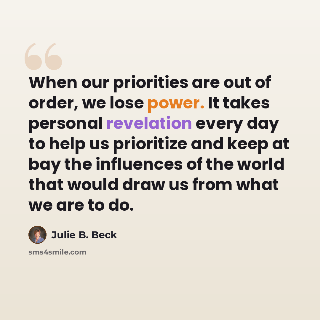 “When our priorities are out of order, we lose power. It takes personal revelation every day to help us prioritize and keep at bay the influences of the world that would draw us from what we are to do.” quote by Julie B. Beck