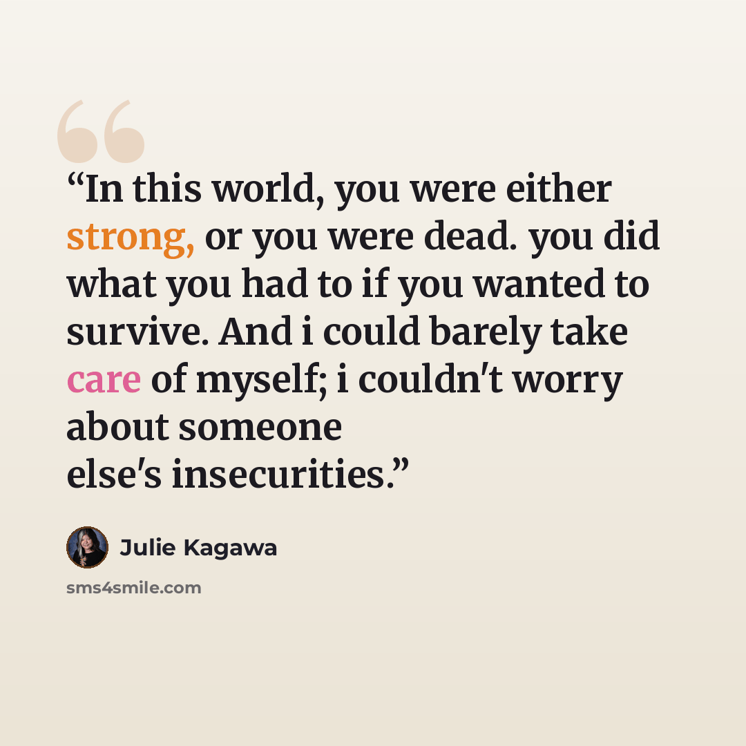 “In this world, you were either strong, or you were dead. you did what you had to if you wanted to survive. And i could barely take care of myself; i couldn't worry about someone else's insecurities.” quote by Julie Kagawa