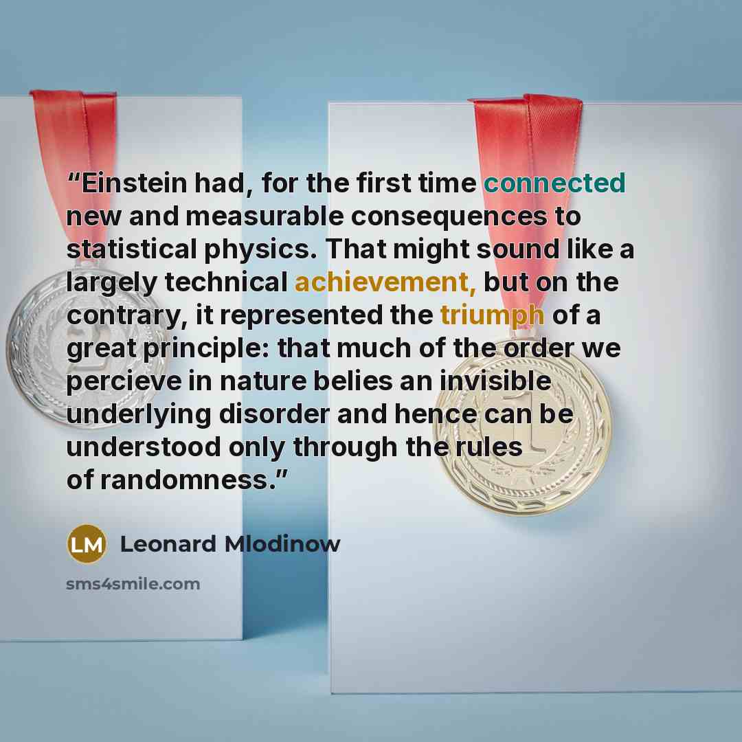 “Einstein had, for the first time connected new and measurable consequences to statistical physics. That might sound like a largely technical achievement, but on the contrary, it represented the triumph of a great principle: that much of the order we percieve in nature belies an invisible…” quote by Leonard Mlodinow