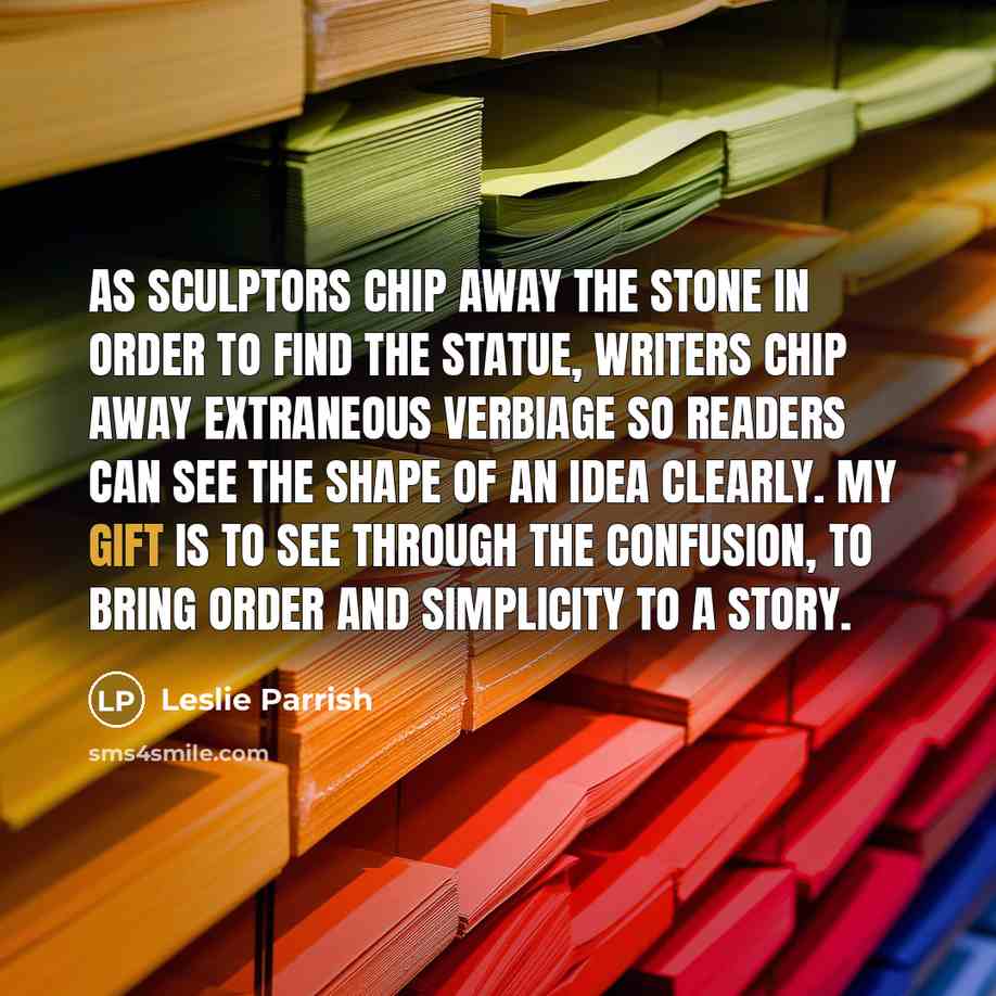 “As sculptors chip away the stone in order to find the statue, writers chip away extraneous verbiage so readers can see the shape of an idea clearly. My gift is to see through the confusion, to bring order and simplicity to a story.” quote by Leslie Parrish