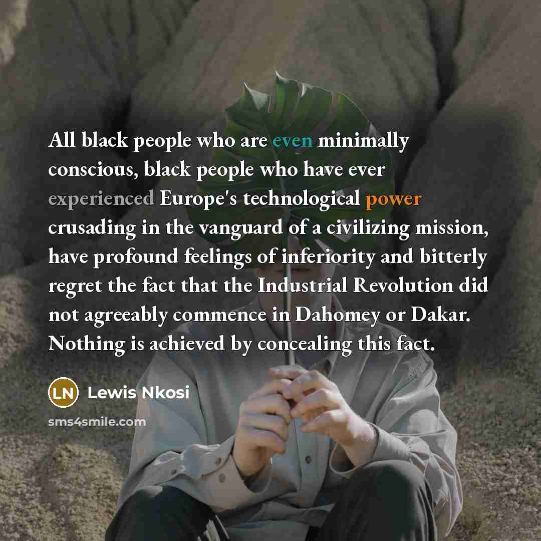 “All black people who are even minimally conscious, black people who have ever experienced Europe's technological power crusading in the vanguard of a civilizing mission, have profound feelings of inferiority and bitterly regret the fact that the Industrial Revolution did not agreeably commence in…” quote by Lewis Nkosi