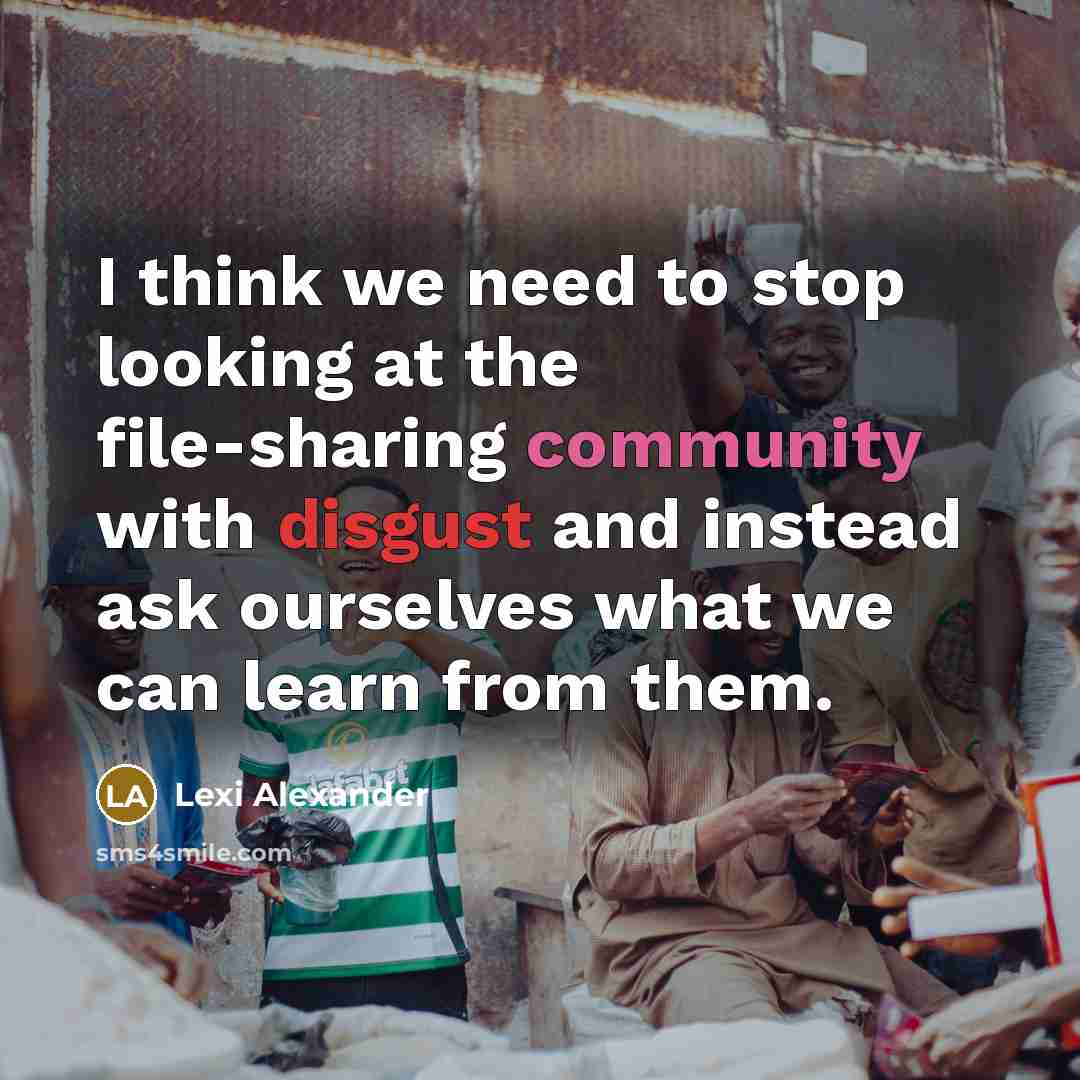 “I think we need to stop looking at the file-sharing community with disgust and instead ask ourselves what we can learn from them.” quote by Lexi Alexander