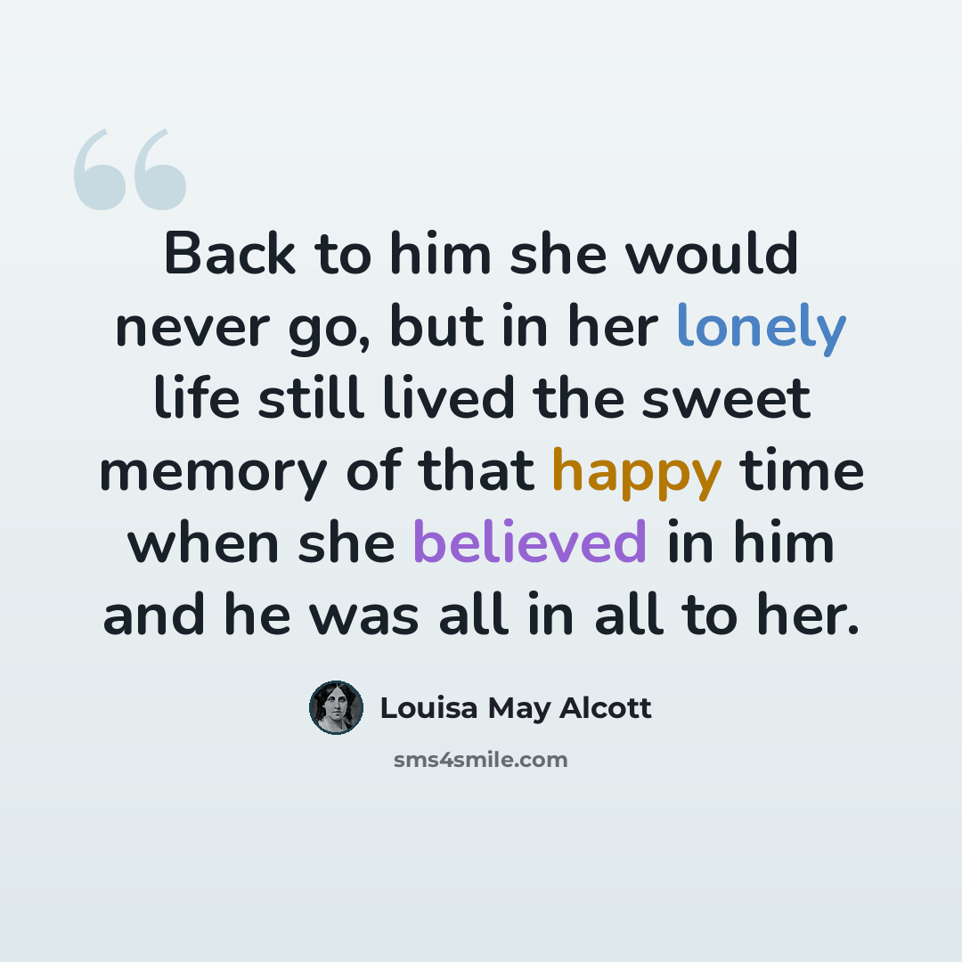 “Back to him she would never go, but in her lonely life still lived the sweet memory of that happy time when she believed in him and he was all in all to her.” quote by Louisa May Alcott