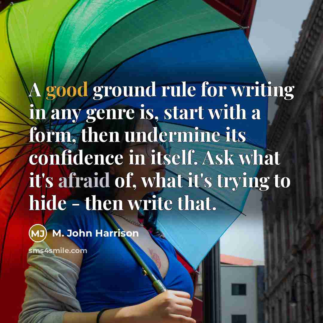 “A good ground rule for writing in any genre is, start with a form, then undermine its confidence in itself. Ask what it's afraid of, what it's trying to hide - then write that.” quote by M. John Harrison