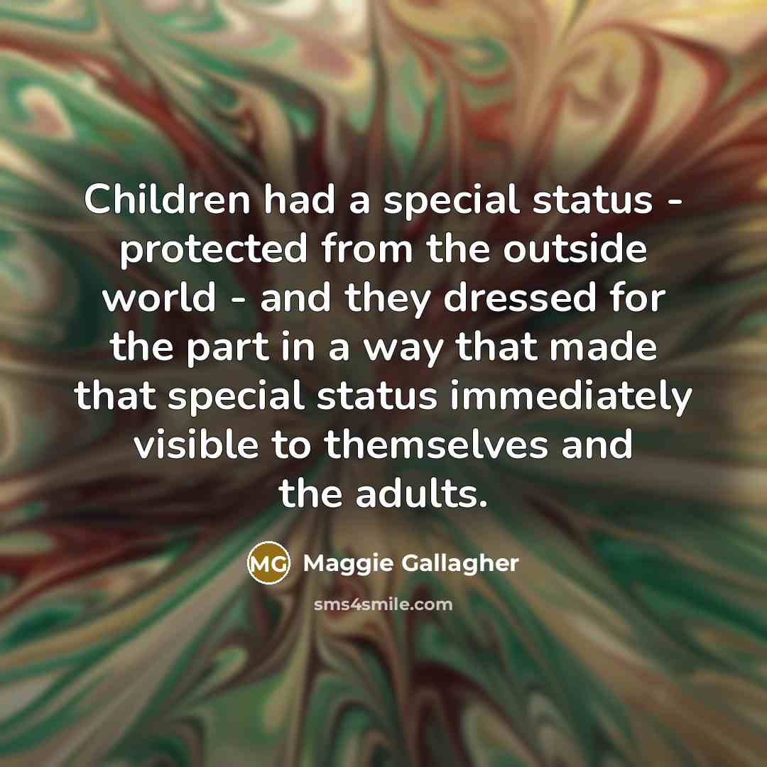 “Children had a special status - protected from the outside world - and they dressed for the part in a way that made that special status immediately visible to themselves and the adults.” quote by Maggie Gallagher