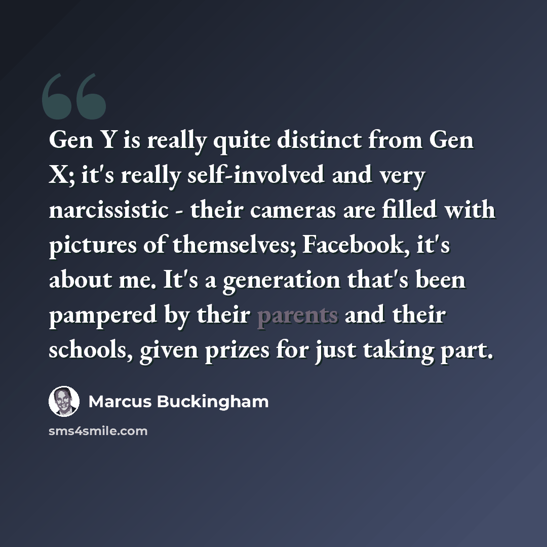 “Gen Y is really quite distinct from Gen X; it's really self-involved and very narcissistic - their cameras are filled with pictures of themselves; Facebook, it's about me. It's a generation that's been pampered by their parents and their schools, given prizes for just taking part.” quote by Marcus Buckingham