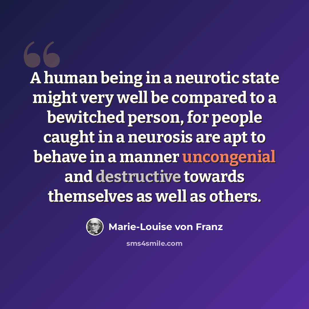 “A human being in a neurotic state might very well be compared to a bewitched person, for people caught in a neurosis are apt to behave in a manner uncongenial and destructive towards themselves as well as others.” quote by Marie-Louise von Franz