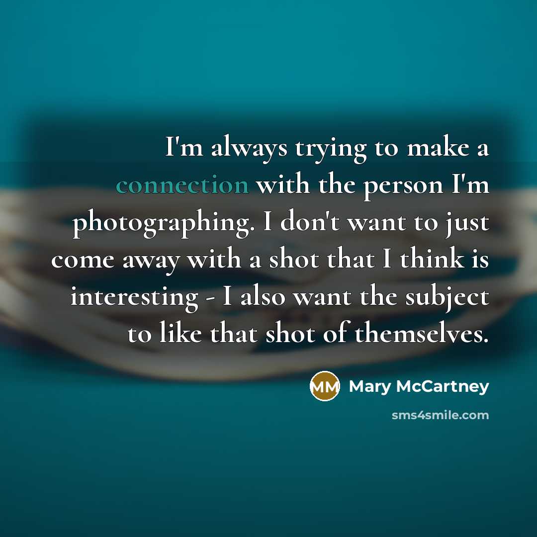 “I'm always trying to make a connection with the person I'm photographing. I don't want to just come away with a shot that I think is interesting - I also want the subject to like that shot of themselves.” quote by Mary McCartney