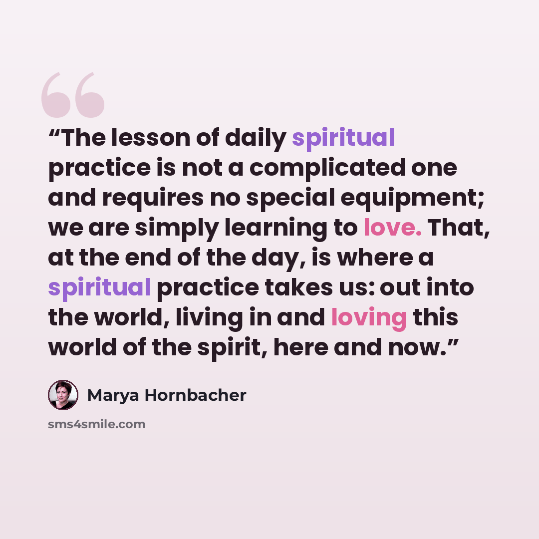 “The lesson of daily spiritual practice is not a complicated one and requires no special equipment; we are simply learning to love. That, at the end of the day, is where a spiritual practice takes us: out into the world, living in and loving this world of the spirit, here and now.” quote by Marya Hornbacher