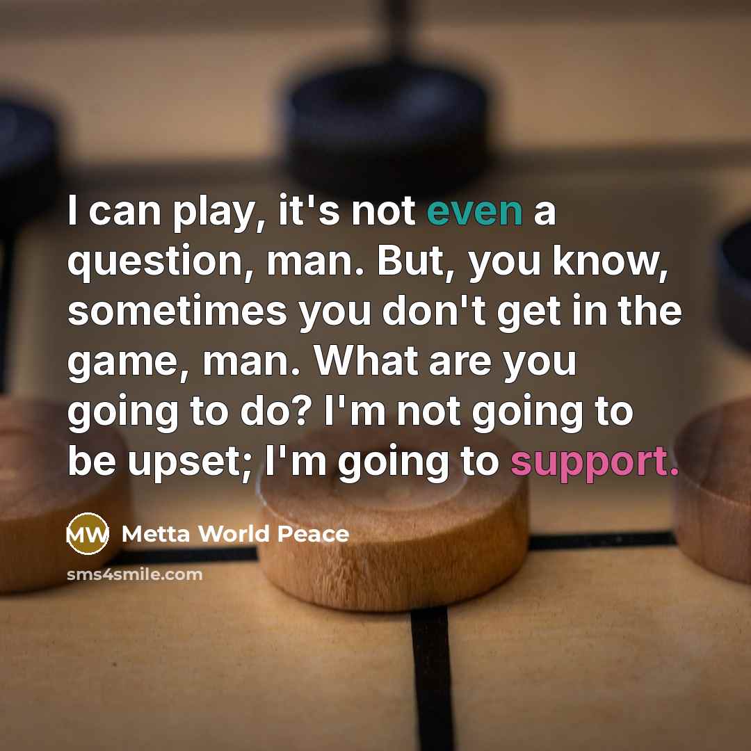 “I can play, it's not even a question, man. But, you know, sometimes you don't get in the game, man. What are you going to do? I'm not going to be upset; I'm going to support.” quote by Metta World Peace