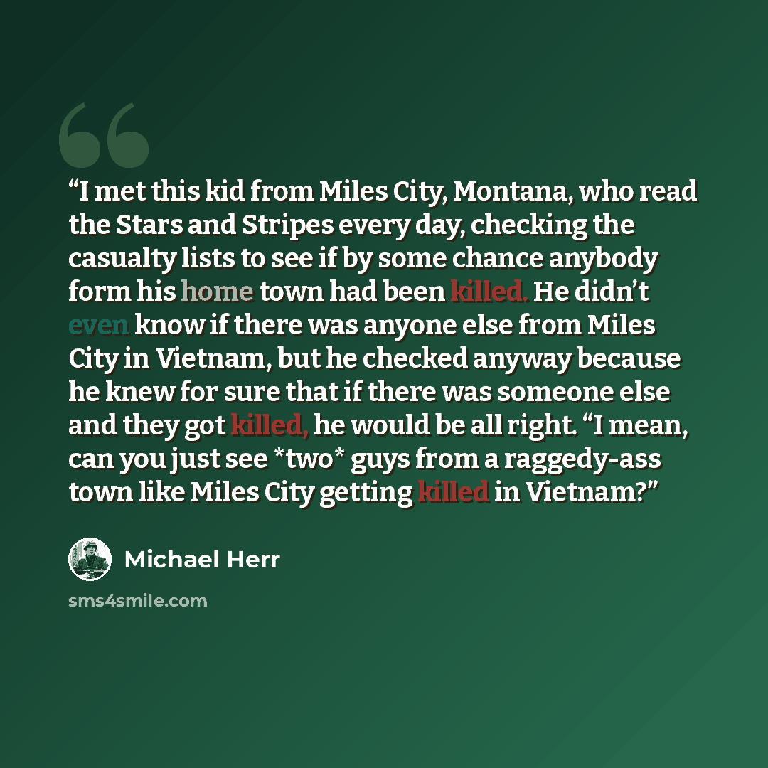 “I met this kid from Miles City, Montana, who read the Stars and Stripes every day, checking the casualty lists to see if by some chance anybody form his home town had been killed. He didn’t even know if there was anyone else from Miles City in Vietnam, but he checked anyway because he knew for…” quote by Michael Herr