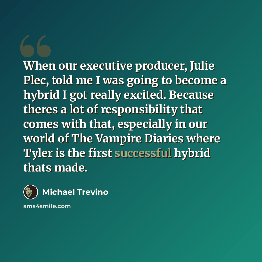 “When our executive producer, Julie Plec, told me I was going to become a hybrid I got really excited. Because theres a lot of responsibility that comes with that, especially in our world of The Vampire Diaries where Tyler is the first successful hybrid thats made.” quote by Michael Trevino