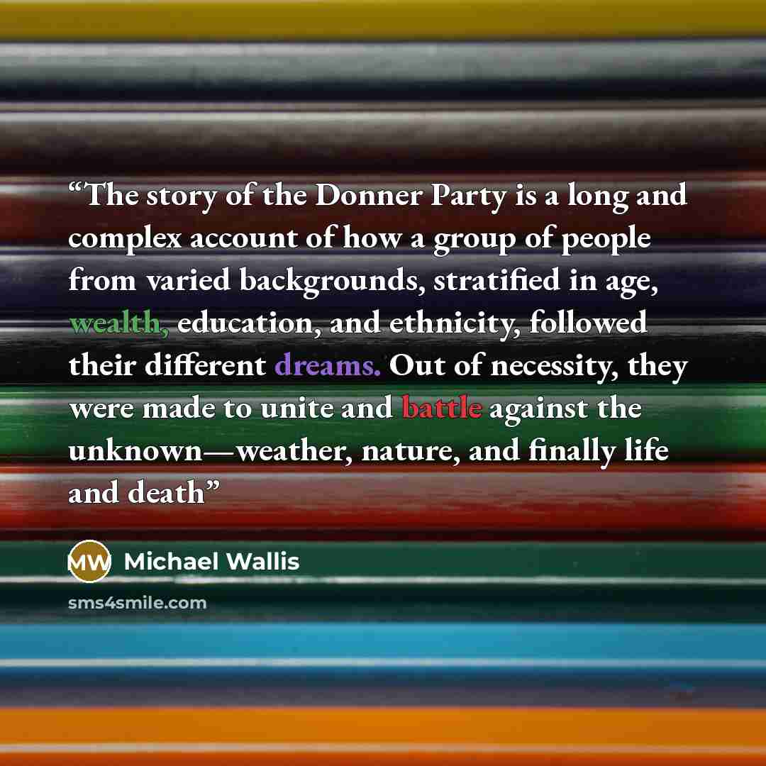 “The story of the Donner Party is a long and complex account of how a group of people from varied backgrounds, stratified in age, wealth, education, and ethnicity, followed their different dreams. Out of necessity, they were made to unite and battle against the unknown—weather, nature, and finally…” quote by Michael Wallis