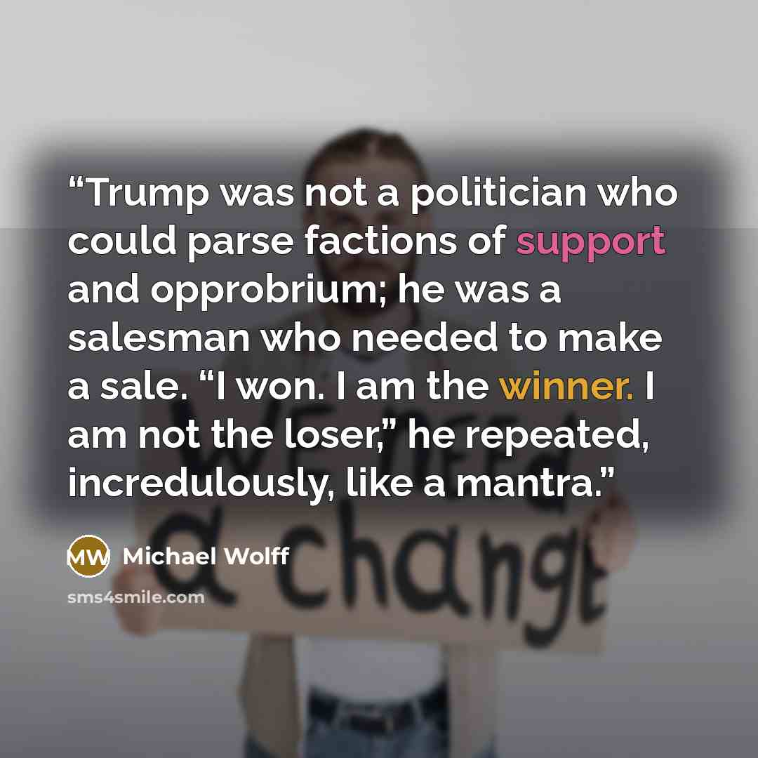 “Trump was not a politician who could parse factions of support and opprobrium; he was a salesman who needed to make a sale. “I won. I am the winner. I am not the loser,” he repeated, incredulously, like a mantra.” quote by Michael Wolff