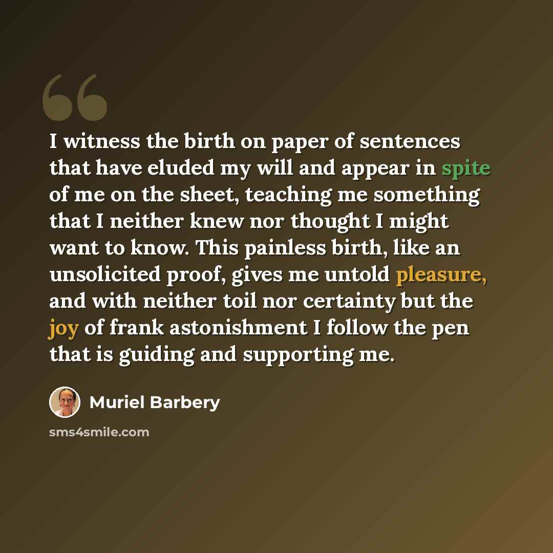 “I witness the birth on paper of sentences that have eluded my will and appear in spite of me on the sheet, teaching me something that I neither knew nor thought I might want to know. This painless birth, like an unsolicited proof, gives me untold pleasure, and with neither toil nor certainty but…” quote by Muriel Barbery
