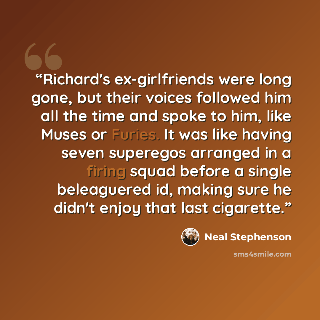“Richard's ex-girlfriends were long gone, but their voices followed him all the time and spoke to him, like Muses or Furies. It was like having seven superegos arranged in a firing squad before a single beleaguered id, making sure he didn't enjoy that last cigarette.” quote by Neal Stephenson