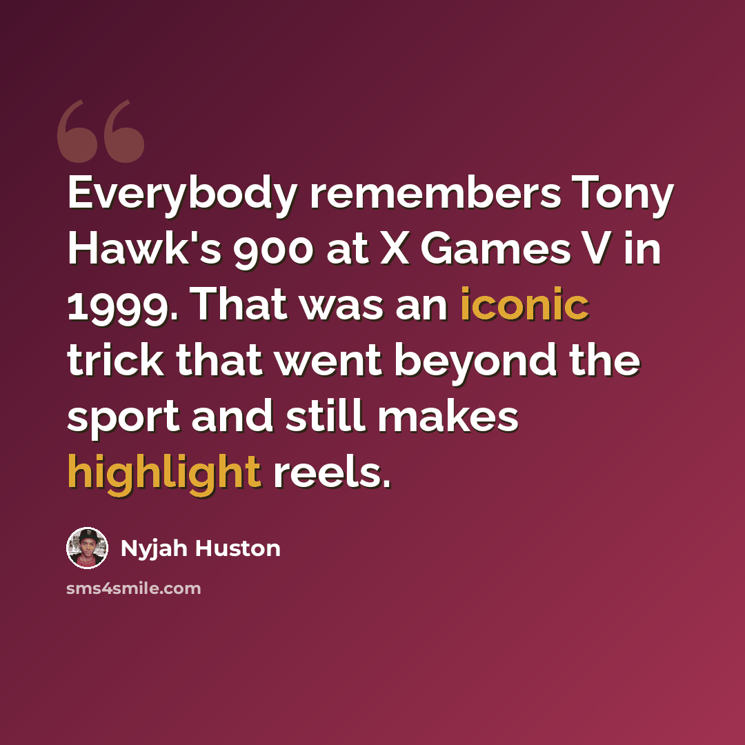 “Everybody remembers Tony Hawk's 900 at X Games V in 1999. That was an iconic trick that went beyond the sport and still makes highlight reels.” quote by Nyjah Huston
