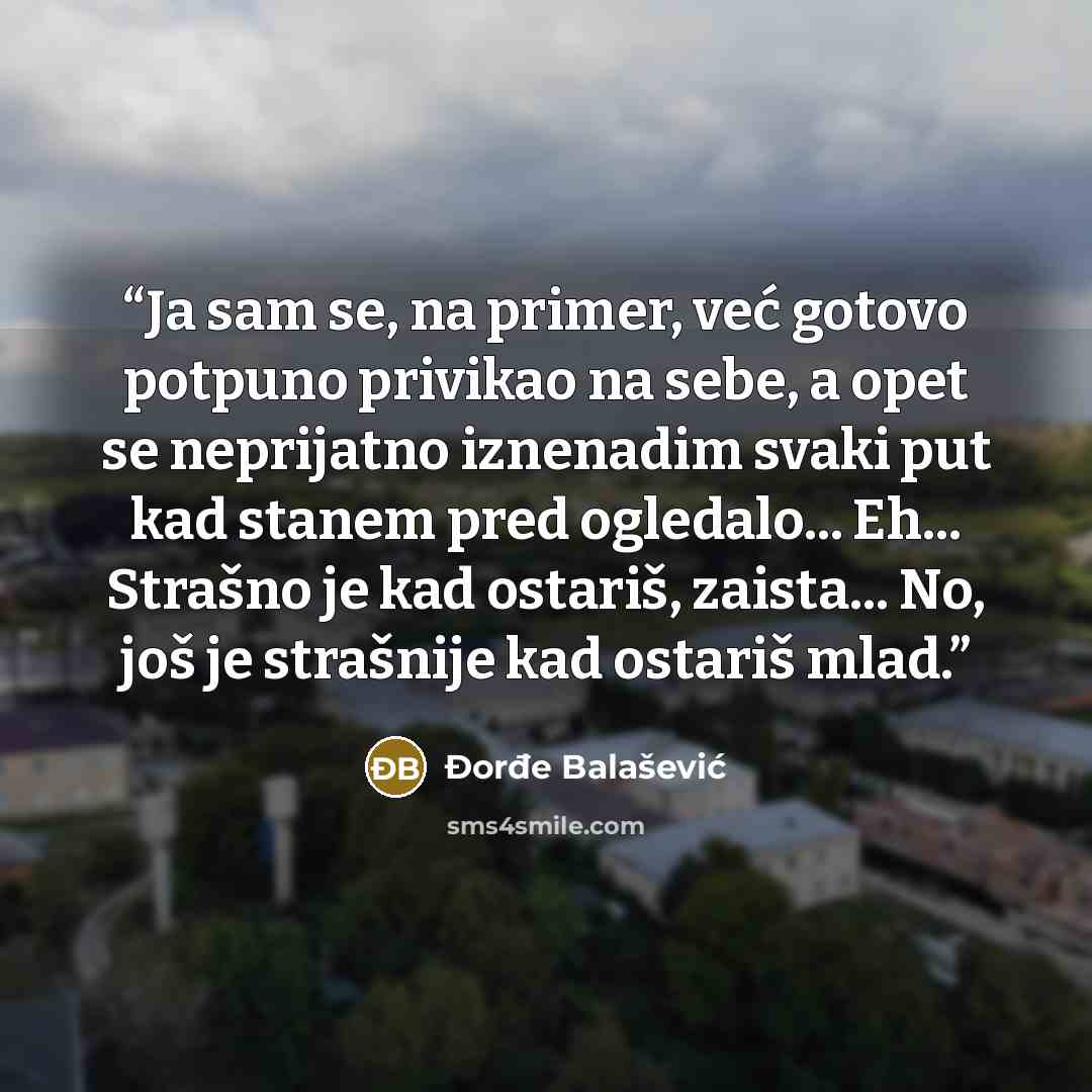 “Ja sam se, na primer, već gotovo potpuno privikao na sebe, a opet se neprijatno iznenadim svaki put kad stanem pred ogledalo... Eh... Strašno je kad ostariš, zaista... No, još je strašnije kad ostariš mlad.” quote by Đorđe Balašević