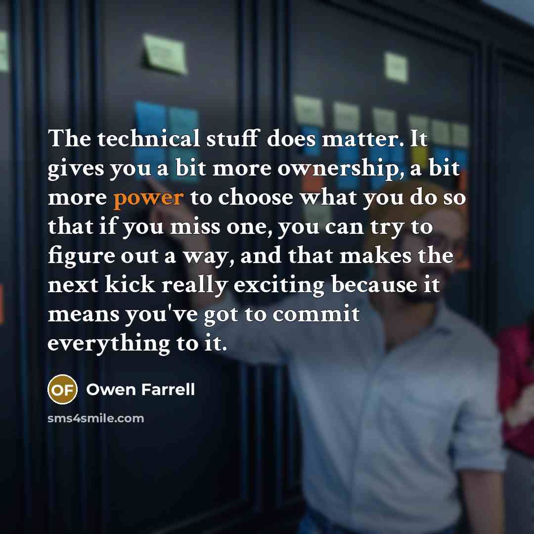 “The technical stuff does matter. It gives you a bit more ownership, a bit more power to choose what you do so that if you miss one, you can try to figure out a way, and that makes the next kick really exciting because it means you've got to commit everything to it.” quote by Owen Farrell