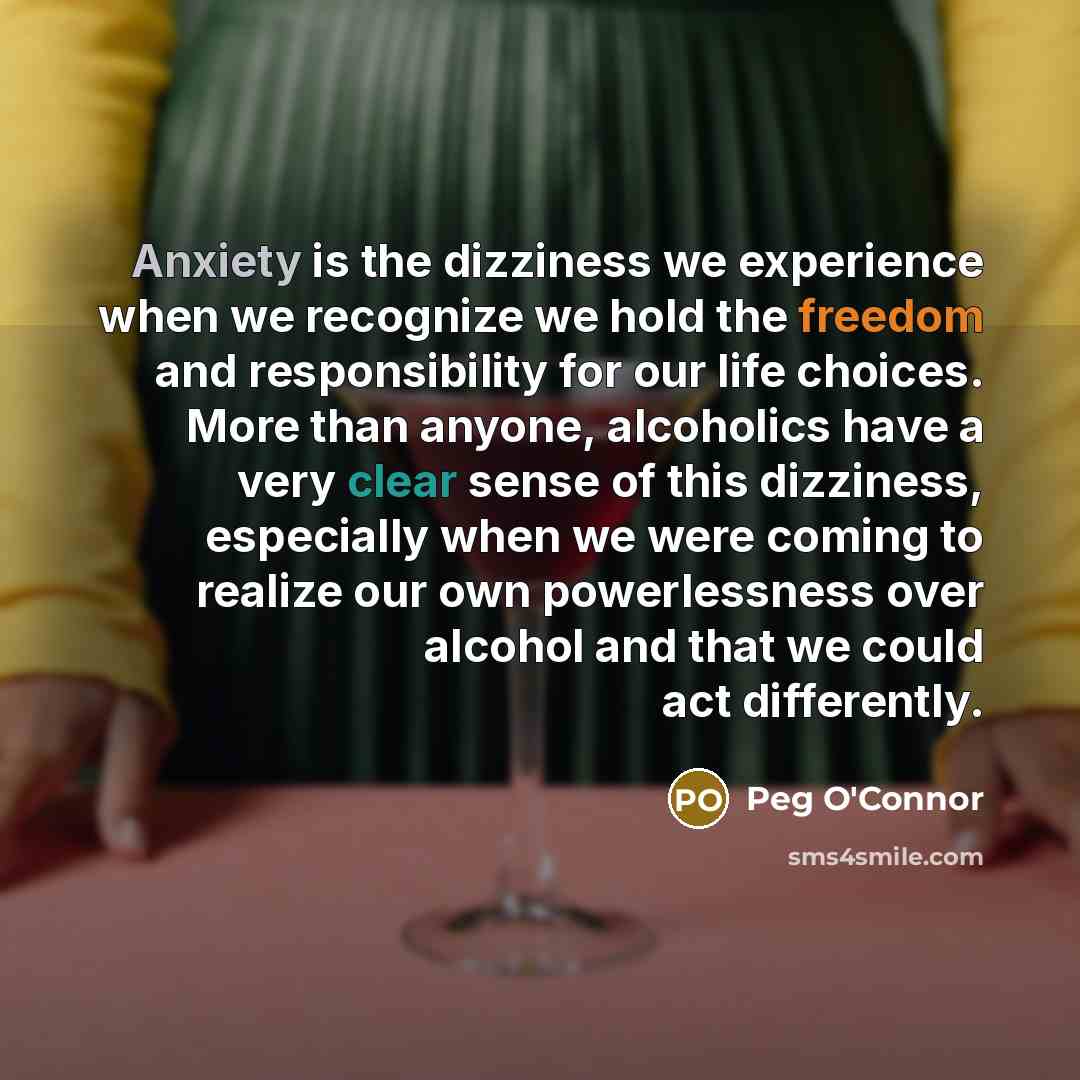“Anxiety is the dizziness we experience when we recognize we hold the freedom and responsibility for our life choices. More than anyone, alcoholics have a very clear sense of this dizziness, especially when we were coming to realize our own powerlessness over alcohol and that we could act…” quote by Peg O'Connor