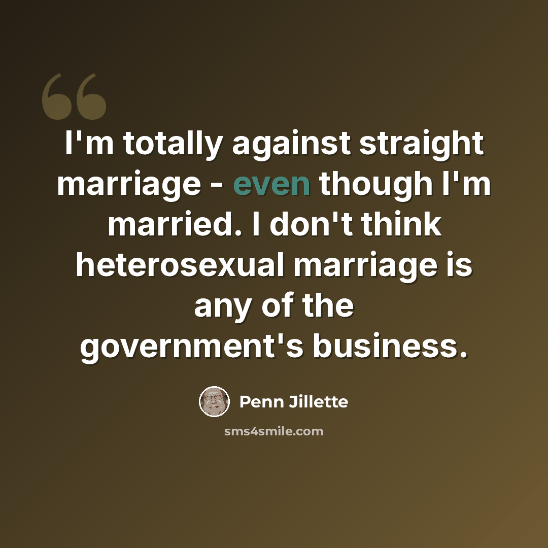 “I'm totally against straight marriage - even though I'm married. I don't think heterosexual marriage is any of the government's business.” quote by Penn Jillette