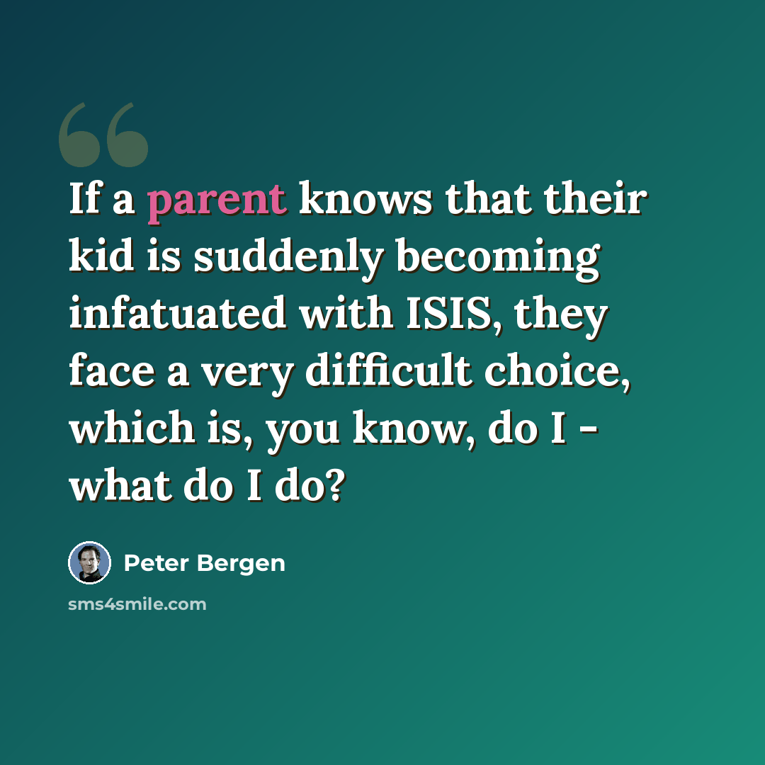 “If a parent knows that their kid is suddenly becoming infatuated with ISIS, they face a very difficult choice, which is, you know, do I - what do I do?” quote by Peter Bergen