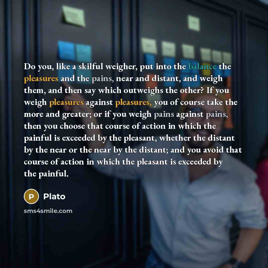 “Do you, like a skilful weigher, put into the balance the pleasures and the pains, near and distant, and weigh them, and then say which outweighs the other? If you weigh pleasures against pleasures, you of course take the more and greater; or if you weigh pains against pains, then you choose that…” quote by Plato