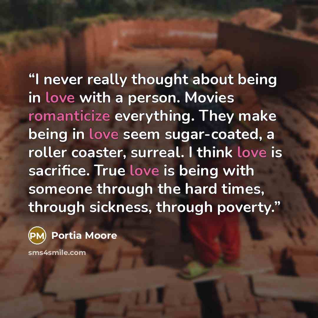 “I never really thought about being in love with a person. Movies romanticize everything. They make being in love seem sugar-coated, a roller coaster, surreal. I think love is sacrifice. True love is being with someone through the hard times, through sickness, through poverty.” quote by Portia Moore