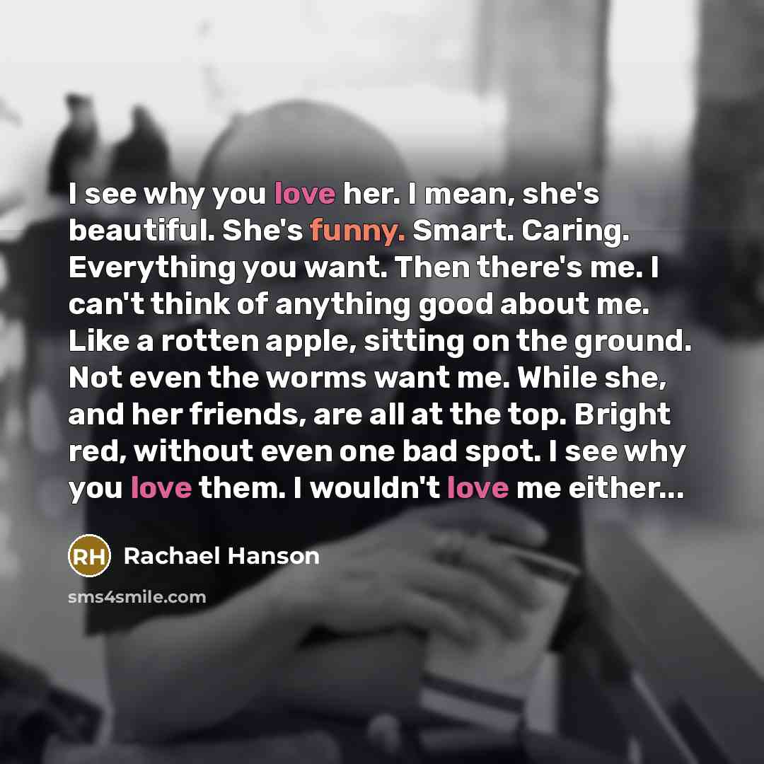 “I see why you love her. I mean, she's beautiful. She's funny. Smart. Caring. Everything you want. Then there's me. I can't think of anything good about me. Like a rotten apple, sitting on the ground. Not even the worms want me. While she, and her friends, are all at the top. Bright red, without…” quote by Rachael Hanson