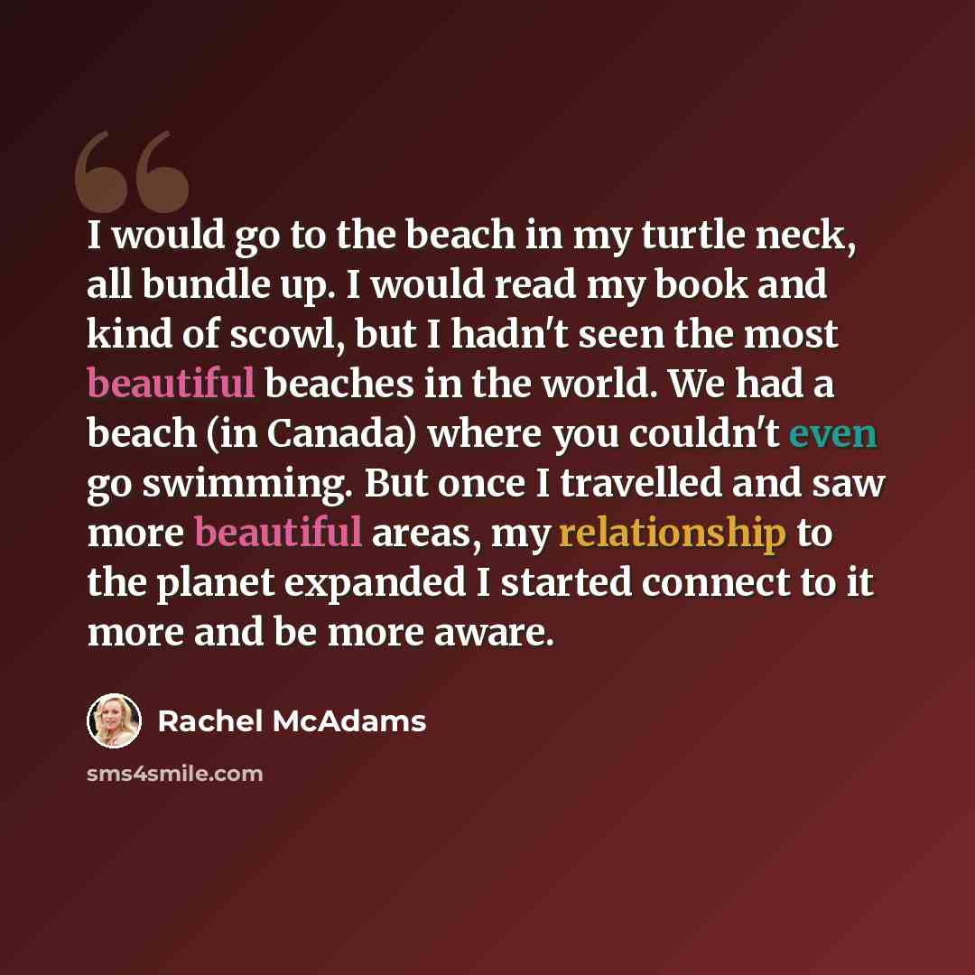 “I would go to the beach in my turtle neck, all bundle up. I would read my book and kind of scowl, but I hadn't seen the most beautiful beaches in the world. We had a beach (in Canada) where you couldn't even go swimming. But once I travelled and saw more beautiful areas, my relationship to the…” quote by Rachel McAdams