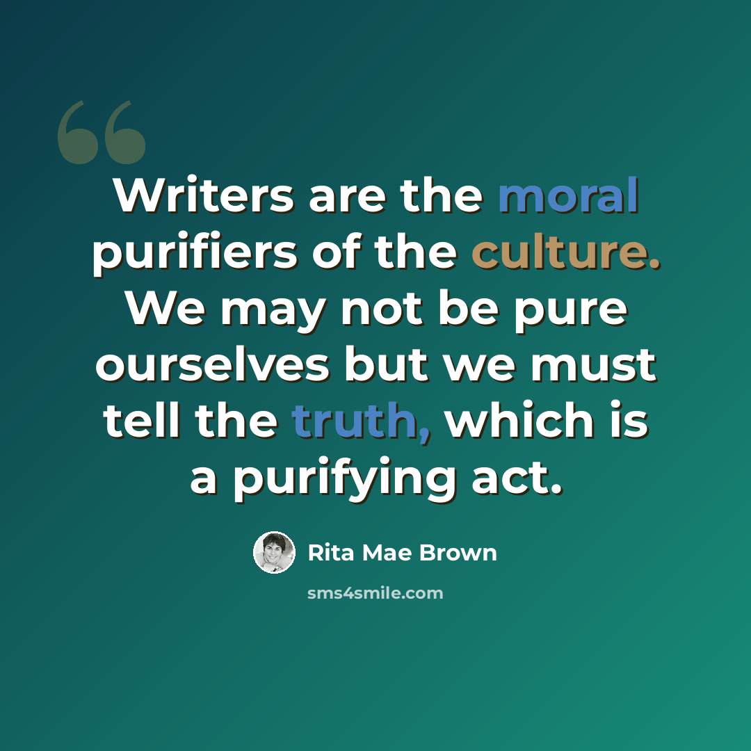 “Writers are the moral purifiers of the culture. We may not be pure ourselves but we must tell the truth, which is a purifying act.” quote by Rita Mae Brown