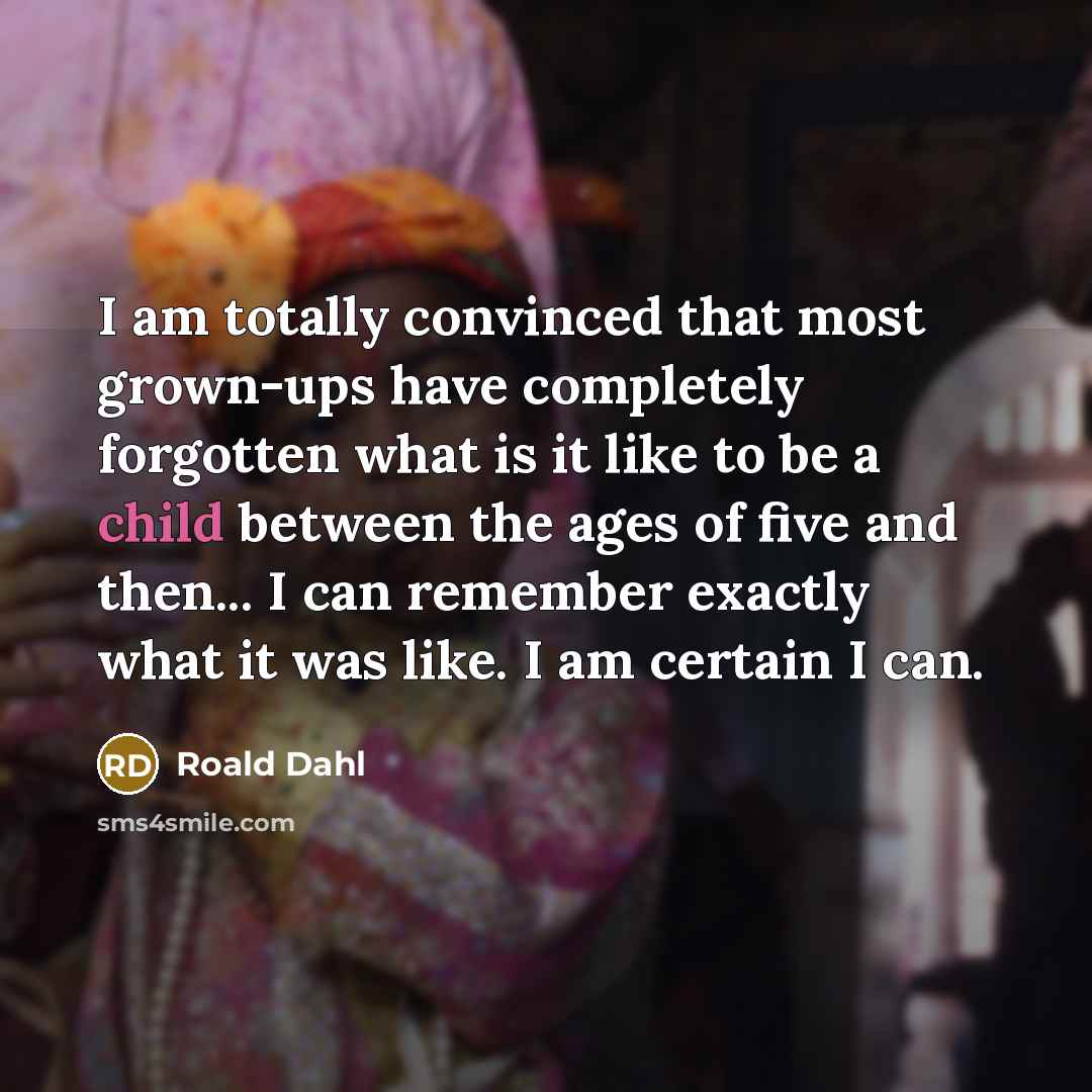 “I am totally convinced that most grown-ups have completely forgotten what is it like to be a child between the ages of five and then... I can remember exactly what it was like. I am certain I can.” quote by Roald Dahl