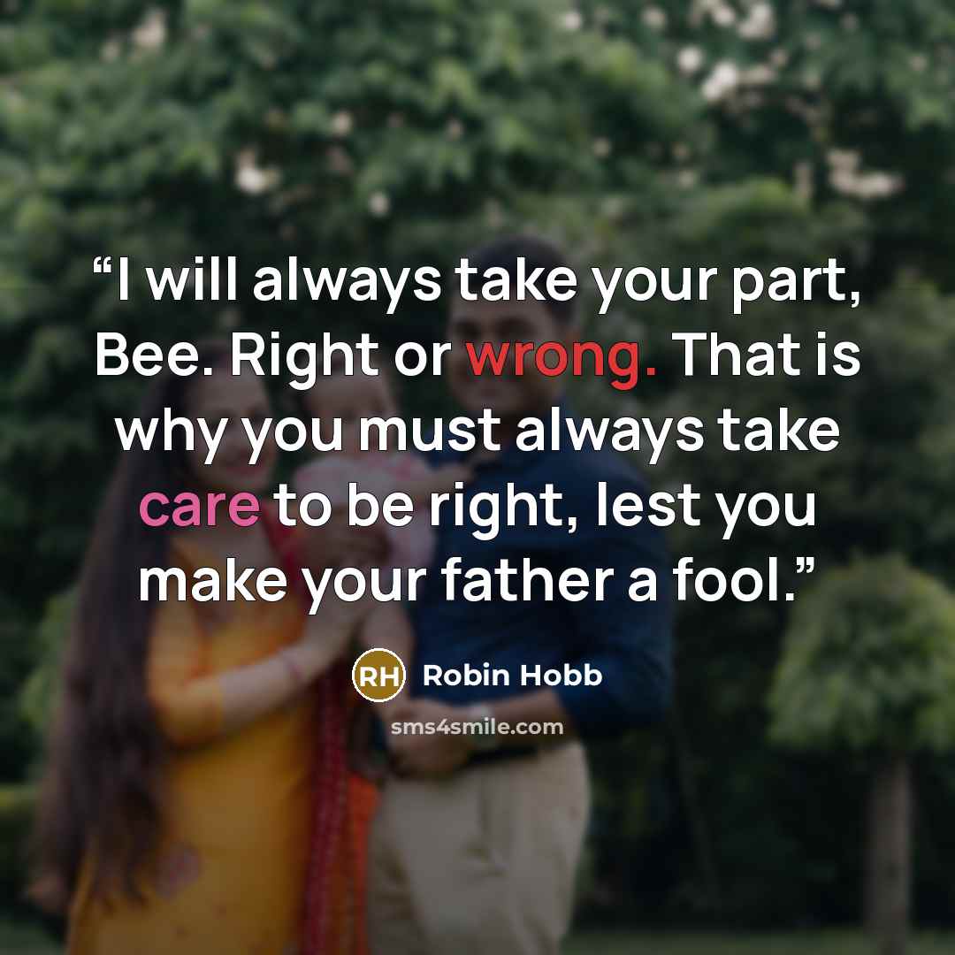 “I will always take your part, Bee. Right or wrong. That is why you must always take care to be right, lest you make your father a fool.” quote by Robin Hobb