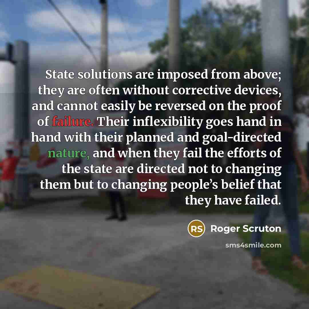 “State solutions are imposed from above; they are often without corrective devices, and cannot easily be reversed on the proof of failure. Their inflexibility goes hand in hand with their planned and goal-directed nature, and when they fail the efforts of the state are directed not to changing them…” quote by Roger Scruton