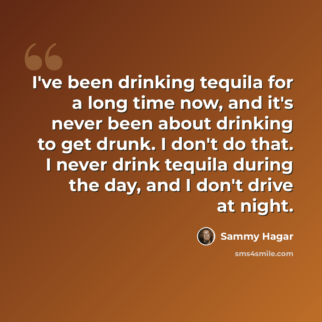 “I've been drinking tequila for a long time now, and it's never been about drinking to get drunk. I don't do that. I never drink tequila during the day, and I don't drive at night.” quote by Sammy Hagar