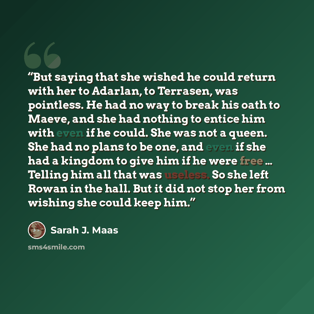 “But saying that she wished he could return with her to Adarlan, to Terrasen, was pointless. He had no way to break his oath to Maeve, and she had nothing to entice him with even if he could. She was not a queen. She had no plans to be one, and even if she had a kingdom to give him if he were free…” quote by Sarah J. Maas