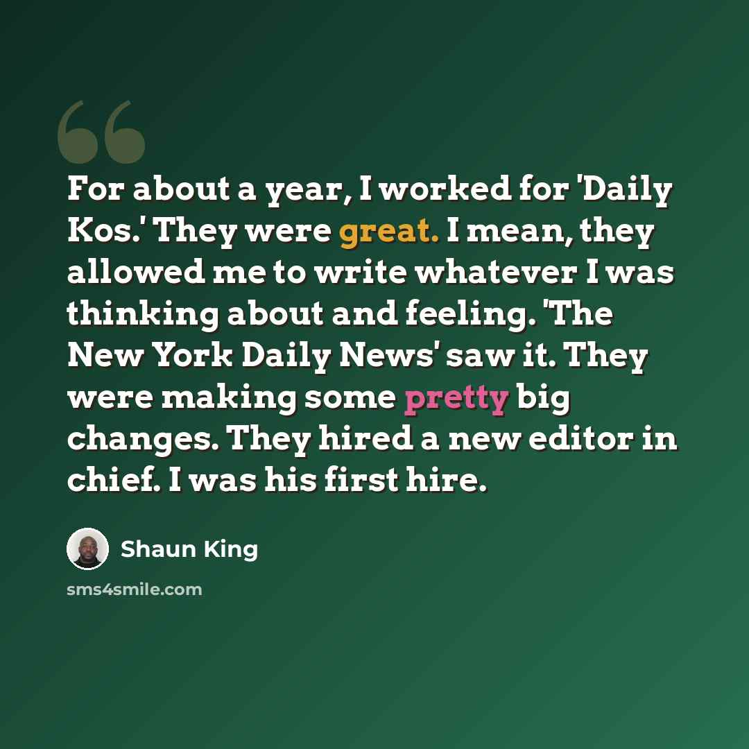 “For about a year, I worked for 'Daily Kos.' They were great. I mean, they allowed me to write whatever I was thinking about and feeling. 'The New York Daily News' saw it. They were making some pretty big changes. They hired a new editor in chief. I was his first hire.” quote by Shaun King